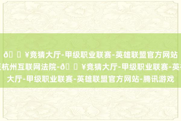🔥竞猜大厅-甲级职业联赛-英雄联盟官方网站-腾讯游戏于是告状至杭州互联网法院-🔥竞猜大厅-甲级职业联赛-英雄联盟官方网站-腾讯游戏