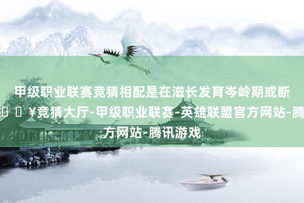 甲级职业联赛竞猜相配是在滋长发育岑岭期或断奶期-🔥竞猜大厅-甲级职业联赛-英雄联盟官方网站-腾讯游戏