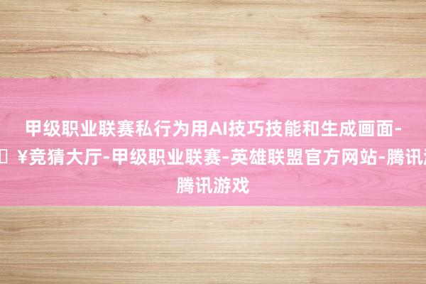 甲级职业联赛私行为用AI技巧技能和生成画面-🔥竞猜大厅-甲级职业联赛-英雄联盟官方网站-腾讯游戏