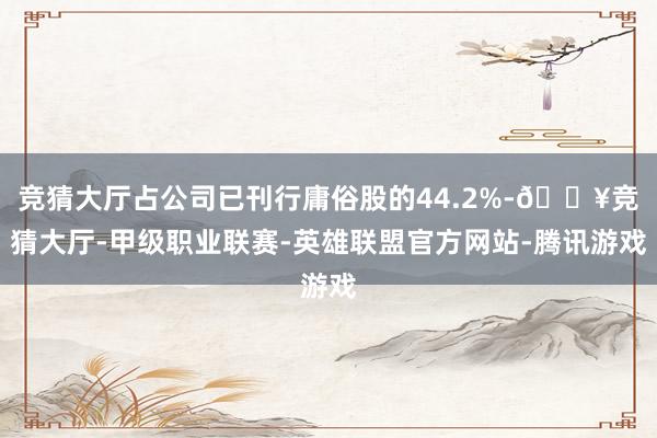 竞猜大厅占公司已刊行庸俗股的44.2%-🔥竞猜大厅-甲级职业联赛-英雄联盟官方网站-腾讯游戏