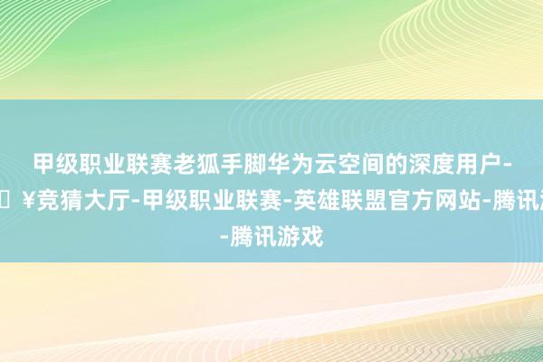 甲级职业联赛老狐手脚华为云空间的深度用户-🔥竞猜大厅-甲级职业联赛-英雄联盟官方网站-腾讯游戏