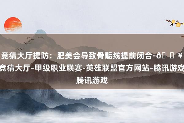 竞猜大厅提防：肥美会导致骨骺线提前闭合-🔥竞猜大厅-甲级职业联赛-英雄联盟官方网站-腾讯游戏