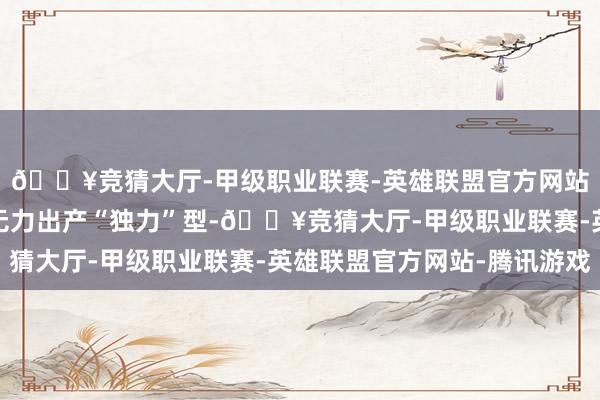🔥竞猜大厅-甲级职业联赛-英雄联盟官方网站-腾讯游戏北越再也无力出产“独力”型-🔥竞猜大厅-甲级职业联赛-英雄联盟官方网站-腾讯游戏