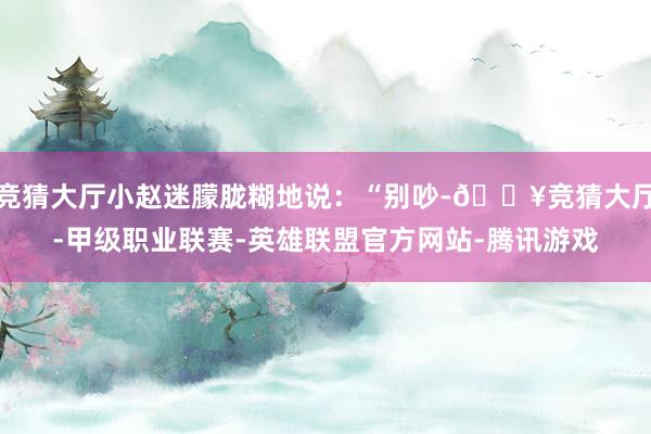 竞猜大厅小赵迷朦胧糊地说：“别吵-🔥竞猜大厅-甲级职业联赛-英雄联盟官方网站-腾讯游戏