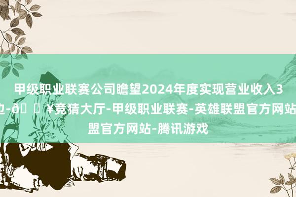 甲级职业联赛公司瞻望2024年度实现营业收入3.6亿元傍边-🔥竞猜大厅-甲级职业联赛-英雄联盟官方网站-腾讯游戏