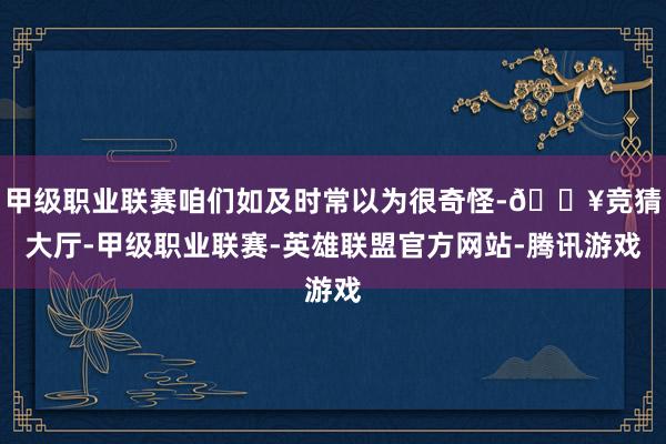 甲级职业联赛咱们如及时常以为很奇怪-🔥竞猜大厅-甲级职业联赛-英雄联盟官方网站-腾讯游戏