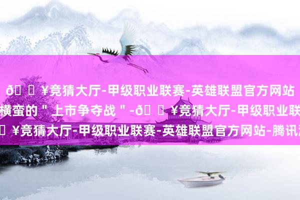 🔥竞猜大厅-甲级职业联赛-英雄联盟官方网站-腾讯游戏掀翻了一场横蛮的＂上市争夺战＂-🔥竞猜大厅-甲级职业联赛-英雄联盟官方网站-腾讯游戏