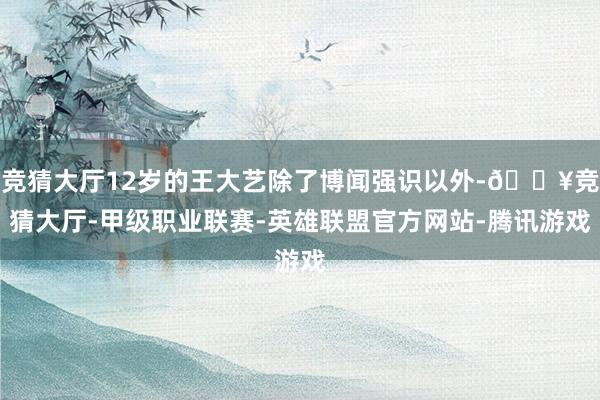 竞猜大厅12岁的王大艺除了博闻强识以外-🔥竞猜大厅-甲级职业联赛-英雄联盟官方网站-腾讯游戏