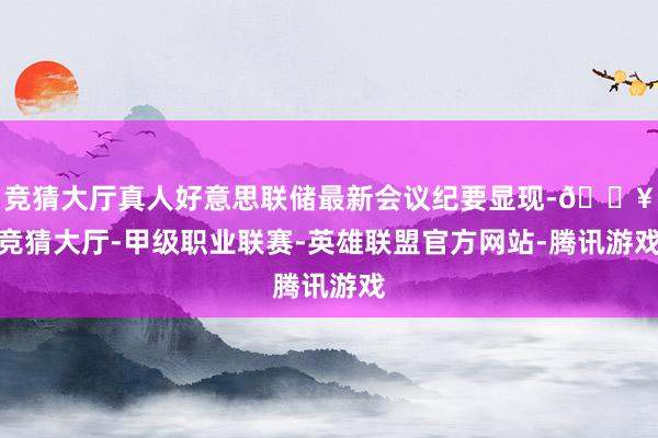 竞猜大厅真人好意思联储最新会议纪要显现-🔥竞猜大厅-甲级职业联赛-英雄联盟官方网站-腾讯游戏
