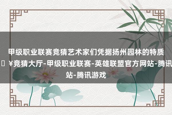甲级职业联赛竞猜艺术家们凭据扬州园林的特质-🔥竞猜大厅-甲级职业联赛-英雄联盟官方网站-腾讯游戏