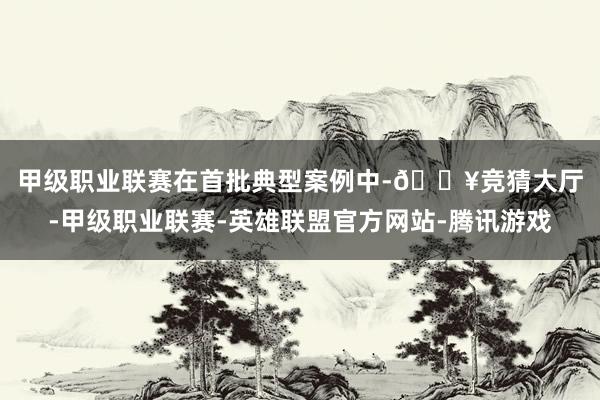 甲级职业联赛　　在首批典型案例中-🔥竞猜大厅-甲级职业联赛-英雄联盟官方网站-腾讯游戏