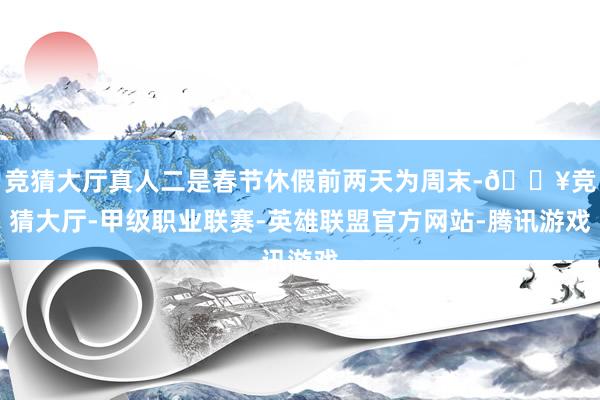 竞猜大厅真人二是春节休假前两天为周末-🔥竞猜大厅-甲级职业联赛-英雄联盟官方网站-腾讯游戏