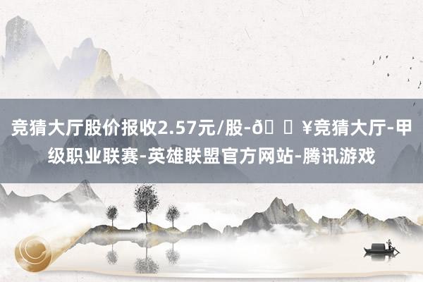 竞猜大厅股价报收2.57元/股-🔥竞猜大厅-甲级职业联赛-英雄联盟官方网站-腾讯游戏