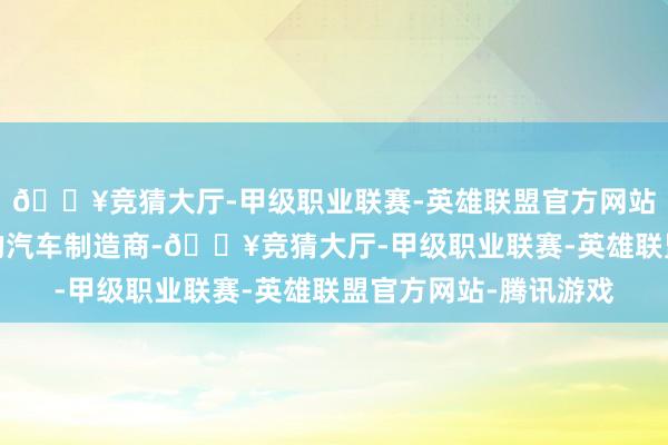 🔥竞猜大厅-甲级职业联赛-英雄联盟官方网站-腾讯游戏全球最大的汽车制造商-🔥竞猜大厅-甲级职业联赛-英雄联盟官方网站-腾讯游戏