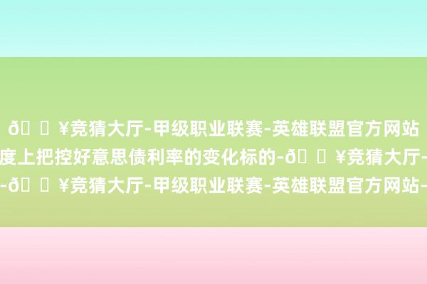🔥竞猜大厅-甲级职业联赛-英雄联盟官方网站-腾讯游戏能在一定进度上把控好意思债利率的变化标的-🔥竞猜大厅-甲级职业联赛-英雄联盟官方网站-腾讯游戏
