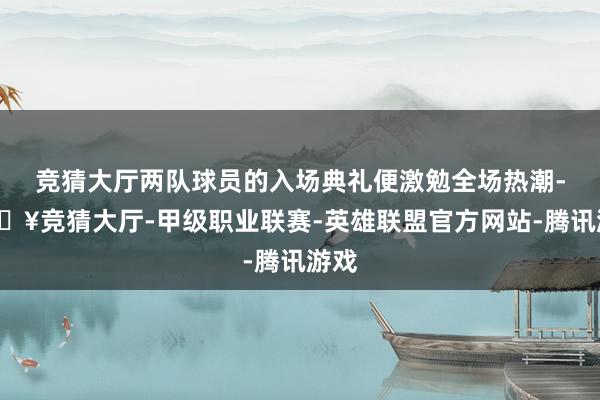 竞猜大厅两队球员的入场典礼便激勉全场热潮-🔥竞猜大厅-甲级职业联赛-英雄联盟官方网站-腾讯游戏