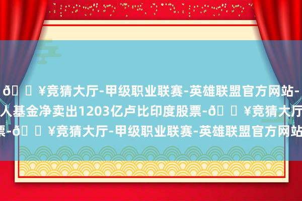 🔥竞猜大厅-甲级职业联赛-英雄联盟官方网站-腾讯游戏上一来以前人人基金净卖出1203亿卢比印度股票-🔥竞猜大厅-甲级职业联赛-英雄联盟官方网站-腾讯游戏
