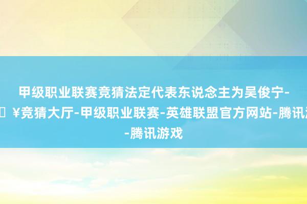 甲级职业联赛竞猜法定代表东说念主为吴俊宁-🔥竞猜大厅-甲级职业联赛-英雄联盟官方网站-腾讯游戏