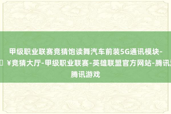 甲级职业联赛竞猜饱读舞汽车前装5G通讯模块-🔥竞猜大厅-甲级职业联赛-英雄联盟官方网站-腾讯游戏