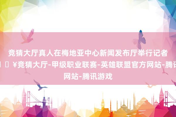 竞猜大厅真人在梅地亚中心新闻发布厅举行记者会-🔥竞猜大厅-甲级职业联赛-英雄联盟官方网站-腾讯游戏
