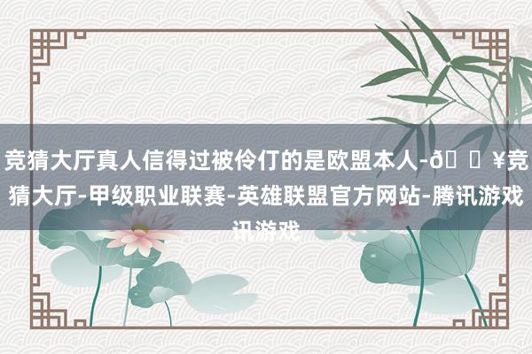 竞猜大厅真人信得过被伶仃的是欧盟本人-🔥竞猜大厅-甲级职业联赛-英雄联盟官方网站-腾讯游戏