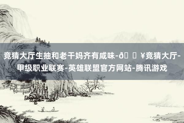 竞猜大厅生抽和老干妈齐有咸味-🔥竞猜大厅-甲级职业联赛-英雄联盟官方网站-腾讯游戏