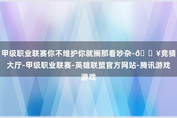 甲级职业联赛你不维护你就搁那看吵杂-🔥竞猜大厅-甲级职业联赛-英雄联盟官方网站-腾讯游戏
