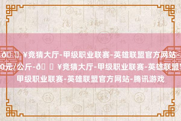🔥竞猜大厅-甲级职业联赛-英雄联盟官方网站-腾讯游戏进出18.40元/公斤-🔥竞猜大厅-甲级职业联赛-英雄联盟官方网站-腾讯游戏