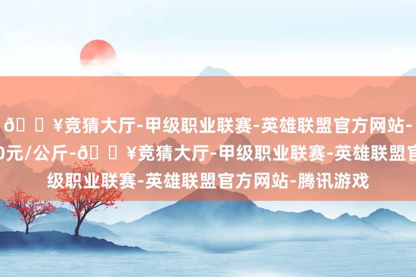 🔥竞猜大厅-甲级职业联赛-英雄联盟官方网站-腾讯游戏进出2.00元/公斤-🔥竞猜大厅-甲级职业联赛-英雄联盟官方网站-腾讯游戏