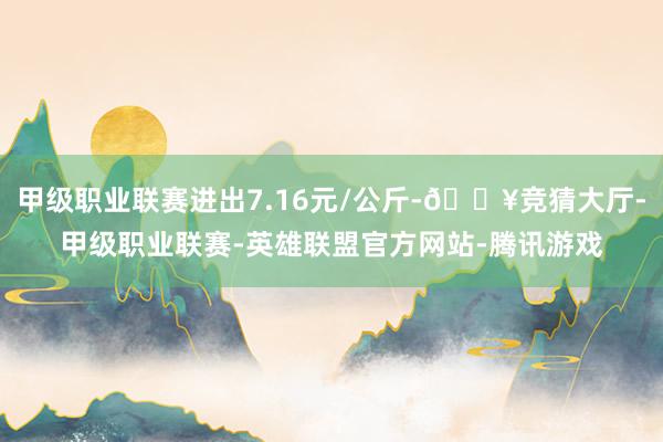 甲级职业联赛进出7.16元/公斤-🔥竞猜大厅-甲级职业联赛-英雄联盟官方网站-腾讯游戏