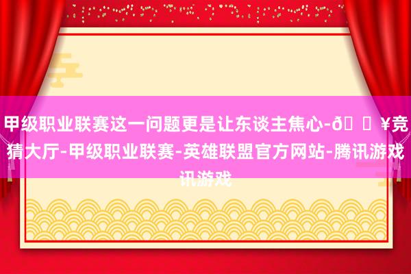 甲级职业联赛这一问题更是让东谈主焦心-🔥竞猜大厅-甲级职业联赛-英雄联盟官方网站-腾讯游戏