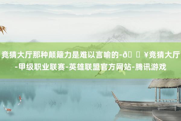 竞猜大厅那种颠簸力是难以言喻的-🔥竞猜大厅-甲级职业联赛-英雄联盟官方网站-腾讯游戏