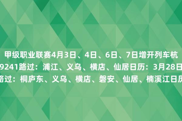 甲级职业联赛4月3日、4日、6日、7日增开列车杭州西—温州北车次：G9241路过：浦江、义乌、横店、仙居日历：3月28日、30日车次：G9243路过：桐庐东、义乌、横店、磐安、仙居、楠溪江日历：3月29日、31日温州北—杭州西车次：G9242路过：楠溪江、仙居、磐安、横店、义乌、桐庐东日历：3月29日、31日车次：G9244路过：横店、浦江日历：3月28日、30日杭州西—合肥南车次：G9434路过
