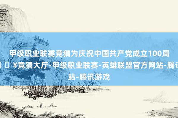 甲级职业联赛竞猜为庆祝中国共产党成立100周年-🔥竞猜大厅-甲级职业联赛-英雄联盟官方网站-腾讯游戏