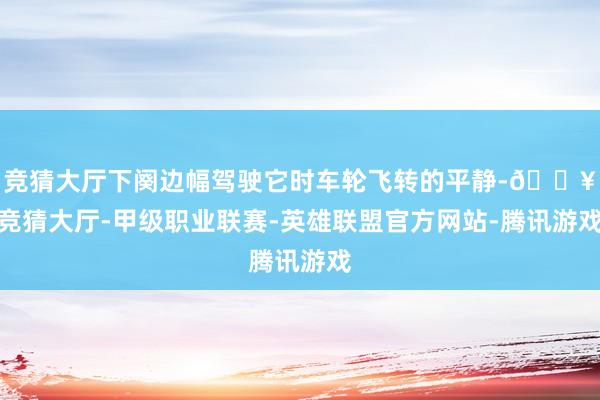 竞猜大厅下阕边幅驾驶它时车轮飞转的平静-🔥竞猜大厅-甲级职业联赛-英雄联盟官方网站-腾讯游戏