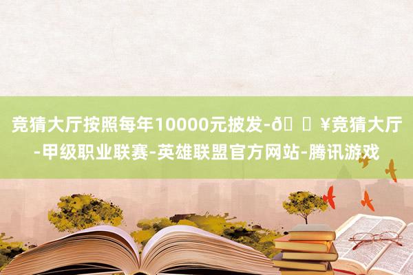 竞猜大厅按照每年10000元披发-🔥竞猜大厅-甲级职业联赛-英雄联盟官方网站-腾讯游戏