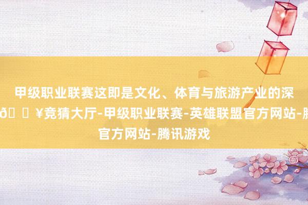 甲级职业联赛这即是文化、体育与旅游产业的深度交融-🔥竞猜大厅-甲级职业联赛-英雄联盟官方网站-腾讯游戏