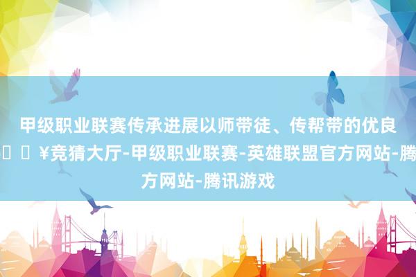 甲级职业联赛传承进展以师带徒、传帮带的优良传统-🔥竞猜大厅-甲级职业联赛-英雄联盟官方网站-腾讯游戏