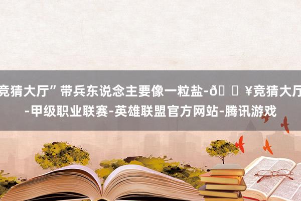 竞猜大厅”带兵东说念主要像一粒盐-🔥竞猜大厅-甲级职业联赛-英雄联盟官方网站-腾讯游戏
