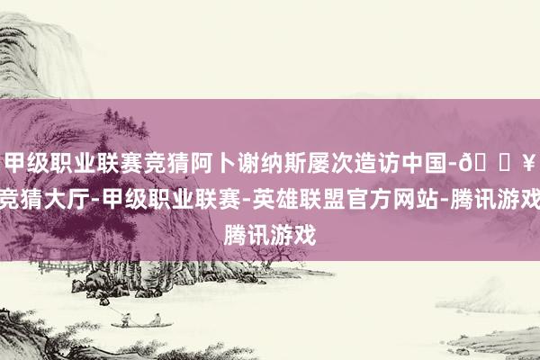 甲级职业联赛竞猜阿卜谢纳斯屡次造访中国-🔥竞猜大厅-甲级职业联赛-英雄联盟官方网站-腾讯游戏