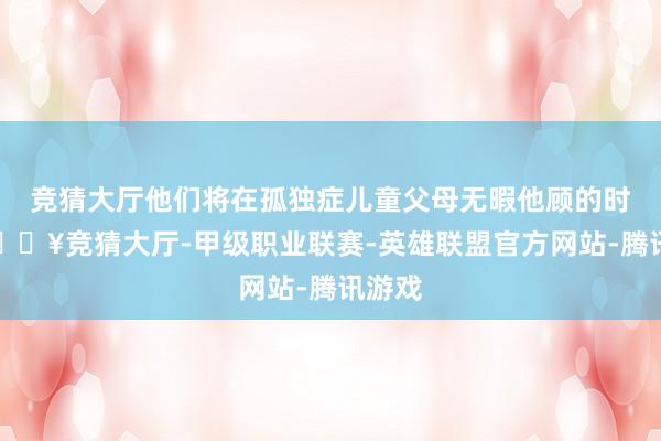 竞猜大厅他们将在孤独症儿童父母无暇他顾的时分-🔥竞猜大厅-甲级职业联赛-英雄联盟官方网站-腾讯游戏