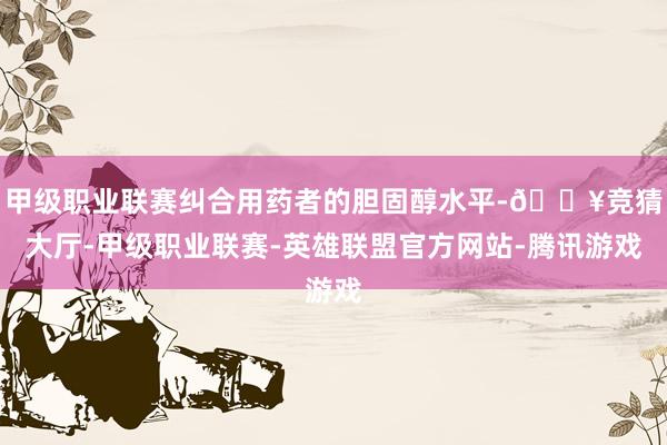 甲级职业联赛纠合用药者的胆固醇水平-🔥竞猜大厅-甲级职业联赛-英雄联盟官方网站-腾讯游戏