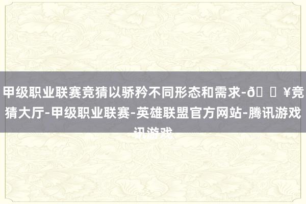 甲级职业联赛竞猜以骄矜不同形态和需求-🔥竞猜大厅-甲级职业联赛-英雄联盟官方网站-腾讯游戏