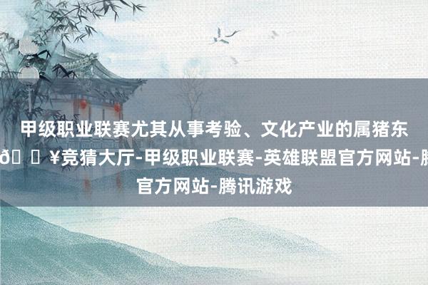 甲级职业联赛尤其从事考验、文化产业的属猪东说念主-🔥竞猜大厅-甲级职业联赛-英雄联盟官方网站-腾讯游戏