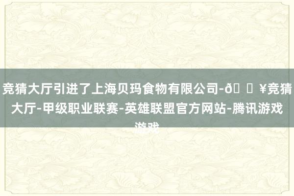 竞猜大厅引进了上海贝玛食物有限公司-🔥竞猜大厅-甲级职业联赛-英雄联盟官方网站-腾讯游戏