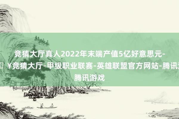 竞猜大厅真人2022年末端产值5亿好意思元-🔥竞猜大厅-甲级职业联赛-英雄联盟官方网站-腾讯游戏