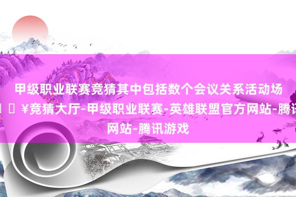 甲级职业联赛竞猜其中包括数个会议关系活动场地-🔥竞猜大厅-甲级职业联赛-英雄联盟官方网站-腾讯游戏