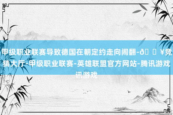 甲级职业联赛导致德国在朝定约走向闹翻-🔥竞猜大厅-甲级职业联赛-英雄联盟官方网站-腾讯游戏