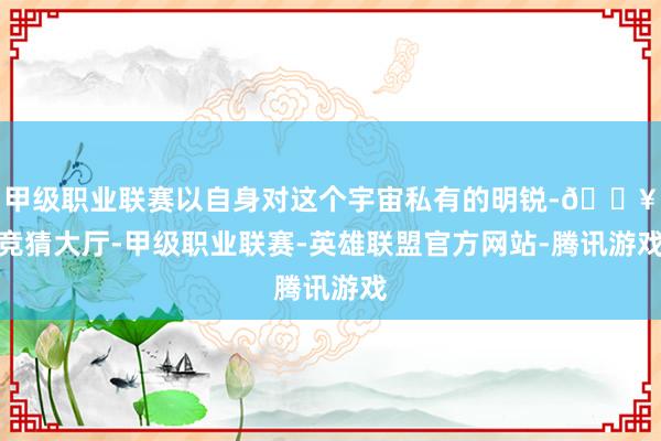 甲级职业联赛以自身对这个宇宙私有的明锐-🔥竞猜大厅-甲级职业联赛-英雄联盟官方网站-腾讯游戏