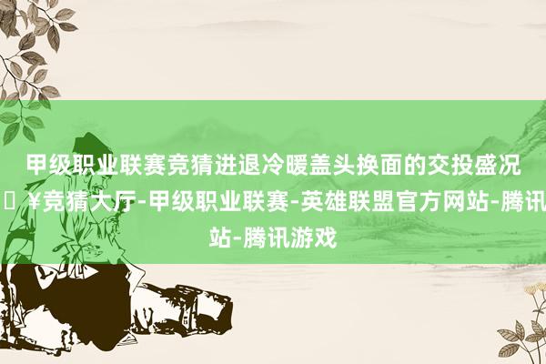 甲级职业联赛竞猜进退冷暖盖头换面的交投盛况-🔥竞猜大厅-甲级职业联赛-英雄联盟官方网站-腾讯游戏